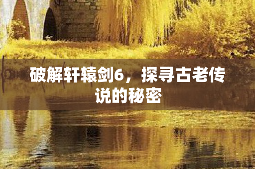 破解轩辕剑6，探寻古老传说的秘密