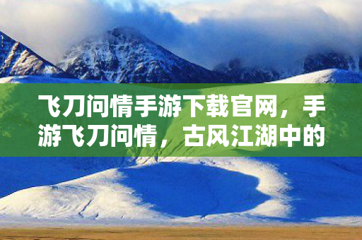 飞刀问情手游下载官网，手游飞刀问情，古风江湖中的浪漫邂逅
