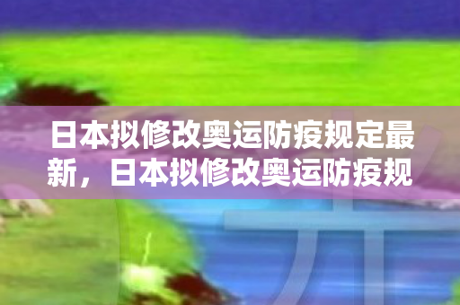 日本拟修改奥运防疫规定最新，日本拟修改奥运防疫规定，确保安全，迎接全球运动员