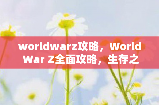 worldwarz攻略，World War Z全面攻略，生存之战的终极指南