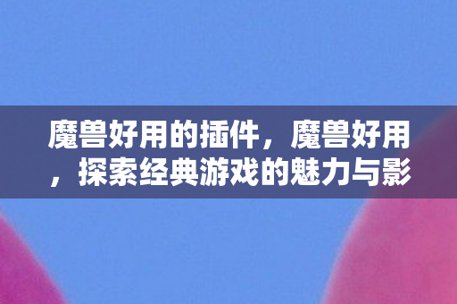 魔兽好用的插件,魔兽好用,探索经典游戏的魅力与影响 魔兽好用的插件,魔兽好用,探索经典游戏的魅力与影响
