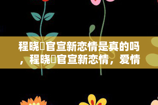 程晓玥官宣新恋情是真的吗，程晓玥官宣新恋情，爱情再次启航