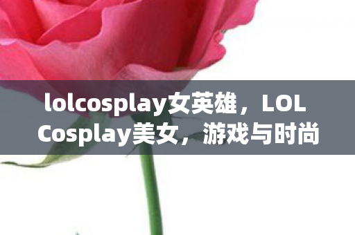 lolcosplay女英雄，LOL Cosplay美女，游戏与时尚的跨界融合