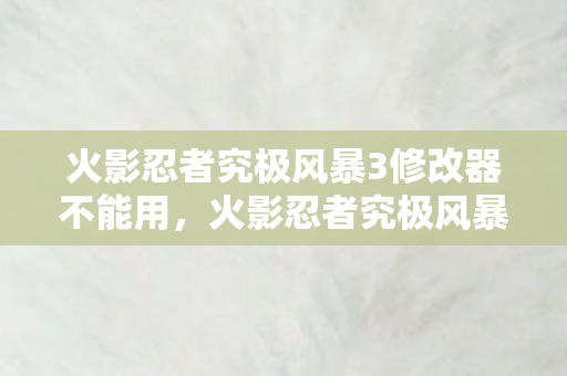 火影忍者究极风暴3修改器不能用，火影忍者究极风暴3修改器，解锁无限可能的战斗体验