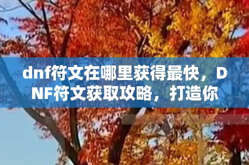 dnf符文在哪里获得最快，DNF符文获取攻略，打造你的专属符文，提升战斗实力