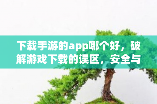 下载手游的app哪个好，破解游戏下载的误区，安全与合法的选择