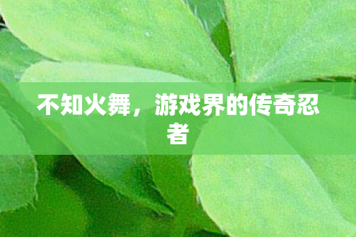 不知火舞，游戏界的传奇忍者