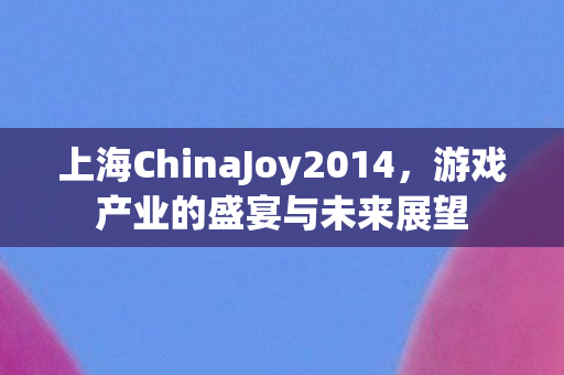上海ChinaJoy2014，游戏产业的盛宴与未来展望