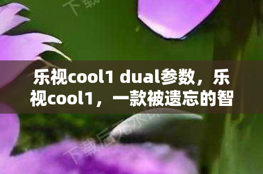 乐视cool1 dual参数，乐视cool1，一款被遗忘的智能手机传奇