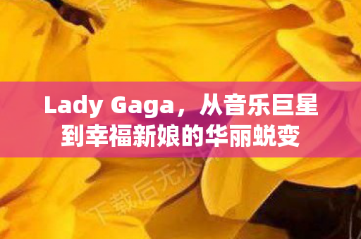 Lady Gaga，从音乐巨星到幸福新娘的华丽蜕变