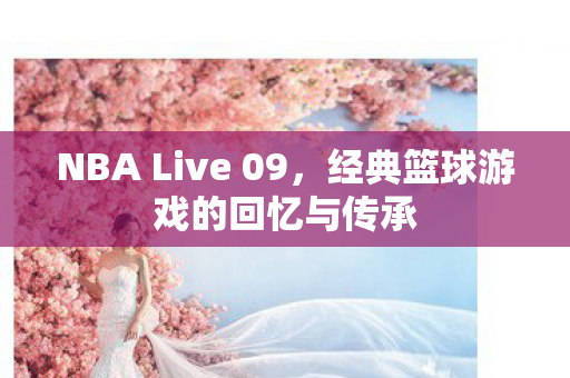 NBA Live 09，经典篮球游戏的回忆与传承