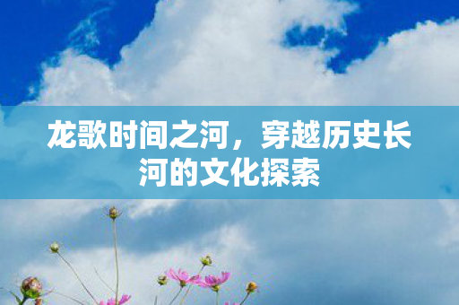 龙歌时间之河，穿越历史长河的文化探索