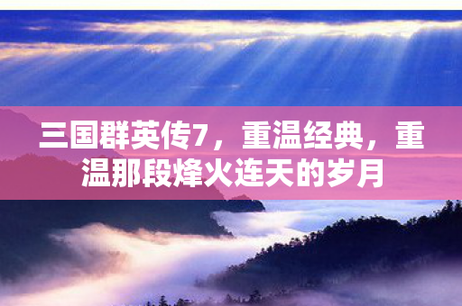 三国群英传7，重温经典，重温那段烽火连天的岁月