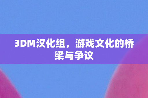 3DM汉化组，游戏文化的桥梁与争议