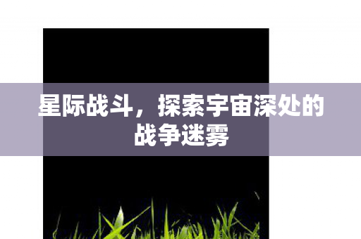 星际战斗，探索宇宙深处的战争迷雾