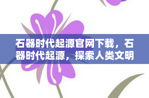 石器时代起源官网下载，石器时代起源，探索人类文明的基石