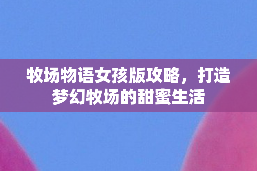 牧场物语女孩版攻略,打造梦幻牧场的甜蜜生活 牧场物语女孩版攻略,打造梦幻牧场的甜蜜生活