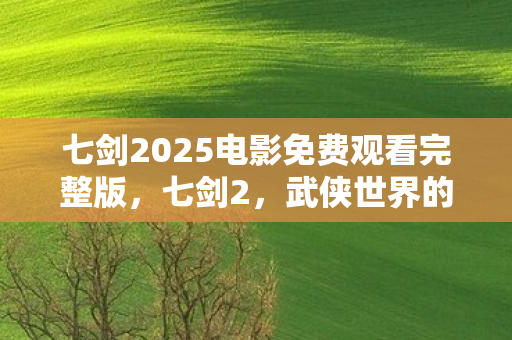七剑2025电影免费观看完整版，七剑2，武侠世界的传奇再现