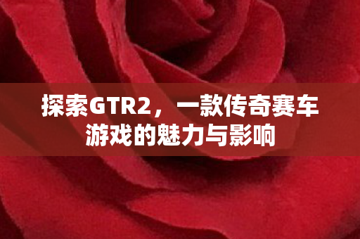 探索GTR2，一款传奇赛车游戏的魅力与影响