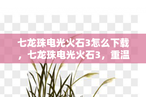 七龙珠电光火石3怎么下载，七龙珠电光火石3，重温经典，再燃热血