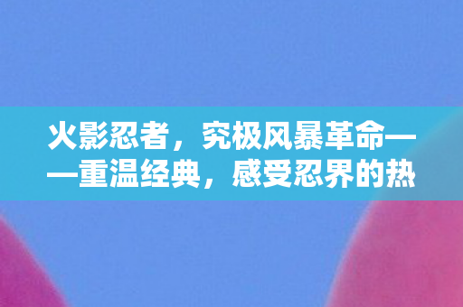 火影忍者，究极风暴革命——重温经典，感受忍界的热血与激情