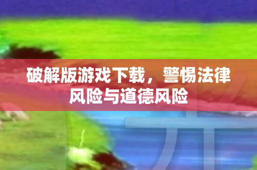 破解版游戏下载，警惕法律风险与道德风险