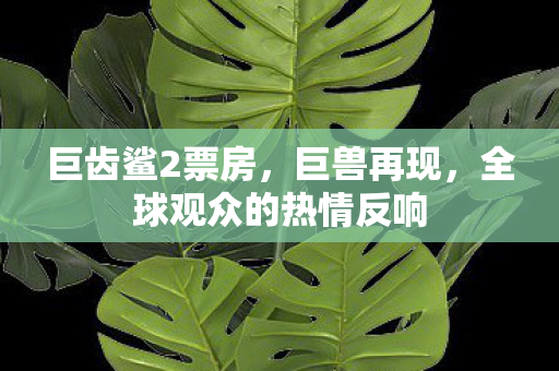 巨齿鲨2票房，巨兽再现，全球观众的热情反响
