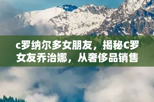 c罗纳尔多女朋友，揭秘C罗女友乔治娜，从奢侈品销售到足球界最抢眼伴侣的华丽蜕变