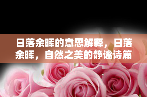日落余晖的意思解释,日落余晖,自然之美的静谧诗篇 日落余晖的意思解释,日落余晖,自然之美的静谧诗篇