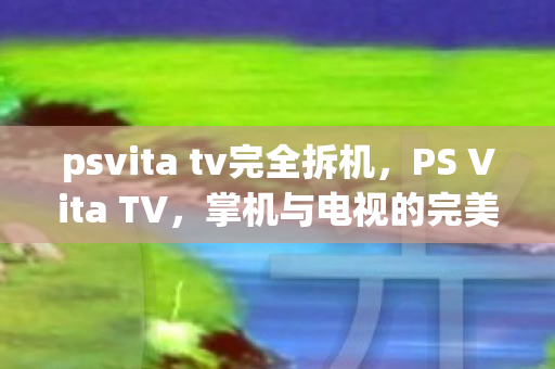 psvita tv完全拆机，PS Vita TV，掌机与电视的完美结合