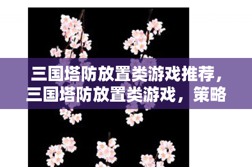 三国塔防放置类游戏推荐，三国塔防放置类游戏，策略与智慧的碰撞