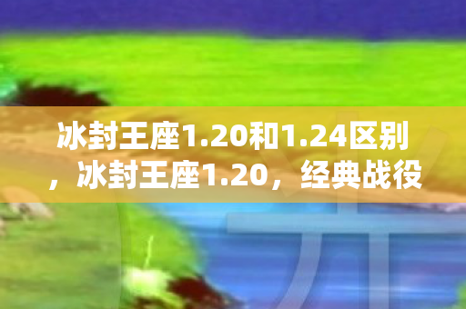 冰封王座1.20和1.24区别，冰封王座1.20，经典战役的延续与传奇的续写