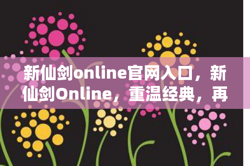 新仙剑online官网入口，新仙剑Online，重温经典，再续仙侠情缘