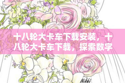 十八轮大卡车下载安装，十八轮大卡车下载，探索数字时代的物流新生态