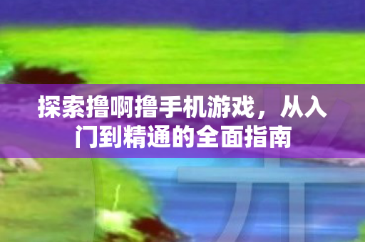 探索撸啊撸手机游戏，从入门到精通的全面指南
