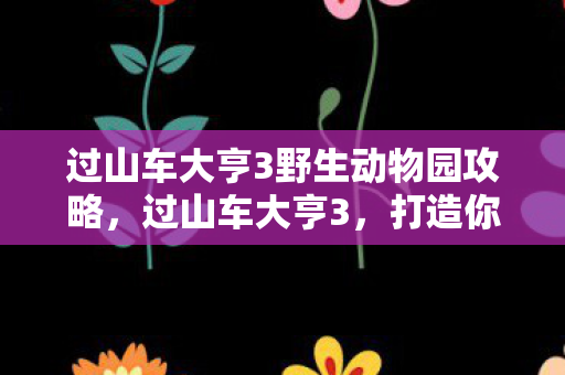 过山车大亨3野生动物园攻略，过山车大亨3，打造你的梦幻野生动物园