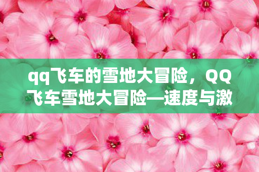 qq飞车的雪地大冒险，QQ飞车雪地大冒险—速度与激情的冬日挑战