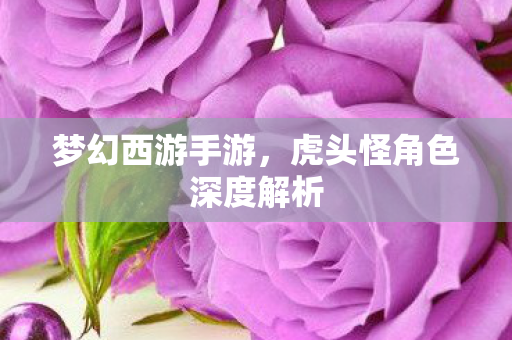 梦幻西游手游，虎头怪角色深度解析