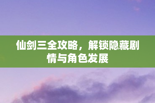 仙剑三全攻略，解锁隐藏剧情与角色发展