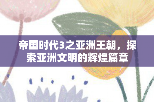 帝国时代3之亚洲王朝，探索亚洲文明的辉煌篇章