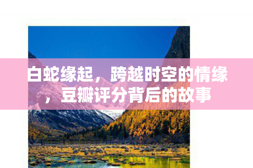 白蛇缘起，跨越时空的情缘，豆瓣评分背后的故事