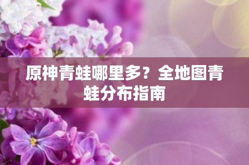 原神青蛙哪里多？全地图青蛙分布指南