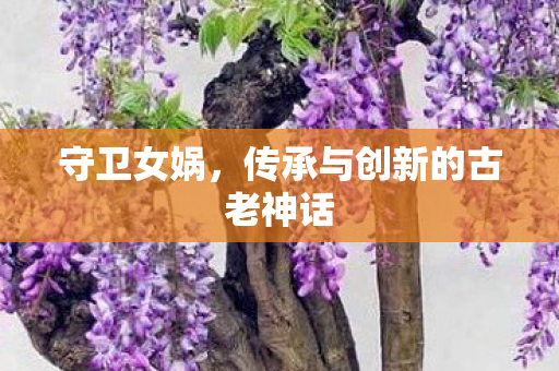 守卫女娲，传承与创新的古老神话