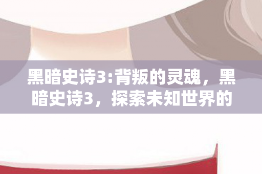 黑暗史诗3:背叛的灵魂，黑暗史诗3，探索未知世界的奇幻之旅