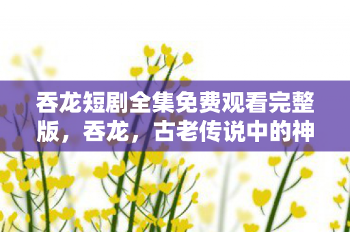 吞龙短剧全集免费观看完整版，吞龙，古老传说中的神秘生物