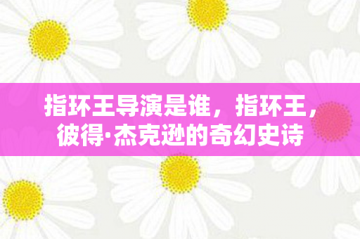 指环王导演是谁，指环王，彼得·杰克逊的奇幻史诗