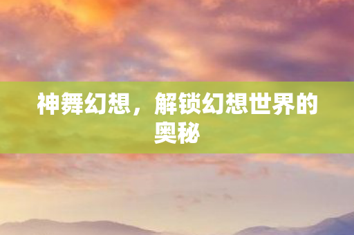神舞幻想，解锁幻想世界的奥秘