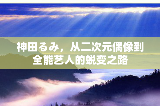 神田るみ，从二次元偶像到全能艺人的蜕变之路