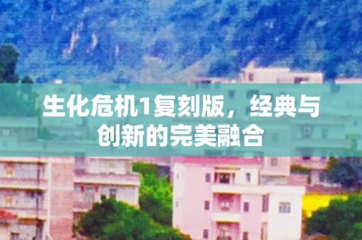 生化危机1复刻版，经典与创新的完美融合