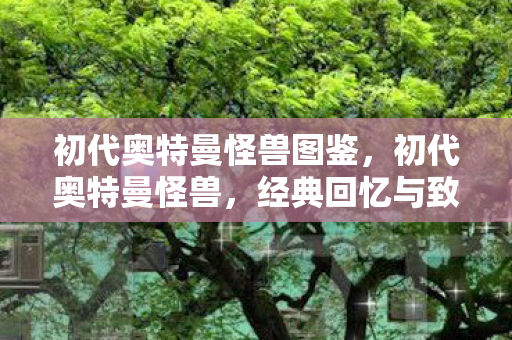 初代奥特曼怪兽图鉴,初代奥特曼怪兽,经典回忆与致敬 初代奥特曼怪兽图鉴,初代奥特曼怪兽,经典回忆与致敬